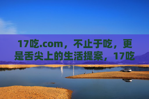 17吃.com,不止于吃,更是舌尖上的生活提案,17吃.com,不止于吃的舌尖生活提案 17吃.com,不止于吃,更是舌尖上的生活提案,17吃.com,不止于吃的舌尖生活提案