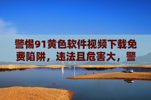 警惕91黄色软件视频下载免费陷阱,违法且危害大,警惕91黄色软件免费下载陷阱,违法且危害大 警惕91黄色软件视频下载免费陷阱,违法且危害大,警惕91黄色软件免费下载陷阱,违法且危害大