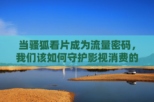 当骚狐看片成为流量密码,我们该如何守护影视消费的底线?流量密码失守?骚狐看片拷问影视消费底线 当骚狐看片成为流量密码,我们该如何守护影视消费的底线?流量密码失守?骚狐看片拷问影视消费底线