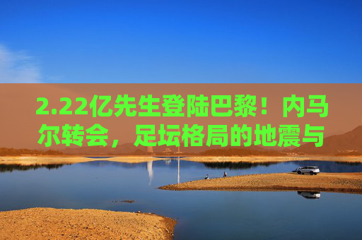 2.22亿先生登陆巴黎！内马尔转会，足坛格局的地震与新时代开启，内马尔2.22亿登陆巴黎！足坛格局震荡，新时代开启