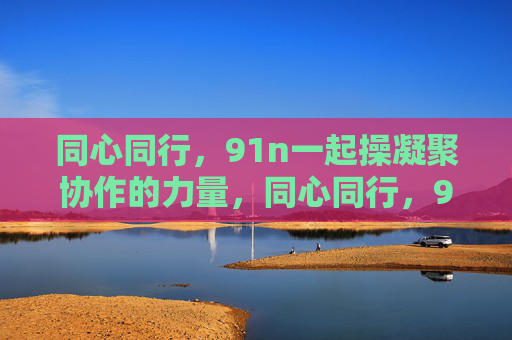 同心同行,91n一起操凝聚协作的力量,同心同行,91n凝聚协作力量 同心同行,91n一起操凝聚协作的力量,同心同行,91n凝聚协作力量