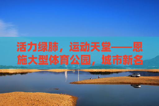 活力绿肺,运动天堂——恩施大型体育公园,城市新名片与民生福祉的交响,活力绿肺,运动天堂——恩施大型体育公园,城市新名片与民生福祉 活力绿肺,运动天堂——恩施大型体育公园,城市新名片与民生福祉的交响,活力绿肺,运动天堂——恩施大型体育公园,城市新名片与民生福祉