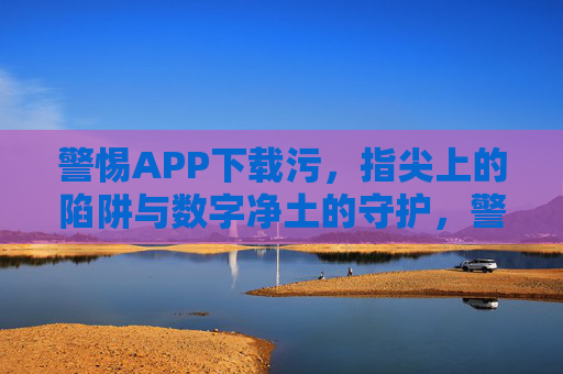 警惕APP下载污,指尖上的陷阱与数字净土的守护,警惕APP下载陷阱,守护指尖数字净土 警惕APP下载污,指尖上的陷阱与数字净土的守护,警惕APP下载陷阱,守护指尖数字净土