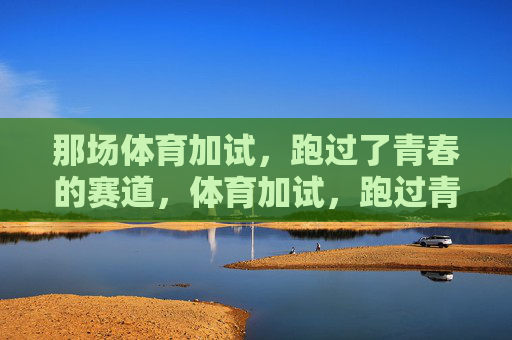 那场体育加试,跑过了青春的赛道,体育加试,跑过青春赛道 那场体育加试,跑过了青春的赛道,体育加试,跑过青春赛道