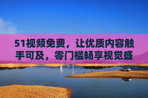 51视频免费,让优质内容触手可及,零门槛畅享视觉盛宴,51视频免费,零门槛畅享优质视觉盛宴 51视频免费,让优质内容触手可及,零门槛畅享视觉盛宴,51视频免费,零门槛畅享优质视觉盛宴