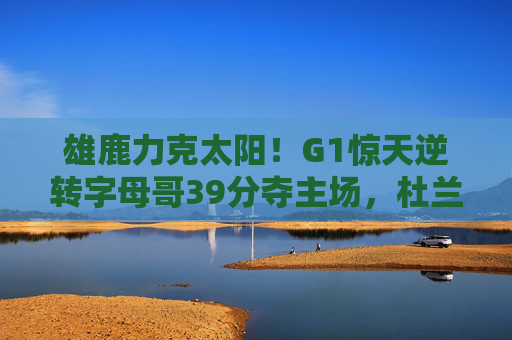 雄鹿力克太阳！G1惊天逆转字母哥39分夺主场，杜兰特空砍35分，雄鹿惊天逆转力克太阳 字母哥39分杜兰特空砍35分