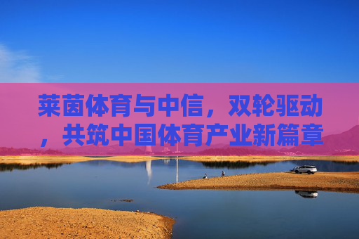 莱茵体育与中信,双轮驱动,共筑中国体育产业新篇章,莱茵体育与中信双轮驱动,共筑中国体育产业新篇章 莱茵体育与中信,双轮驱动,共筑中国体育产业新篇章,莱茵体育与中信双轮驱动,共筑中国体育产业新篇章