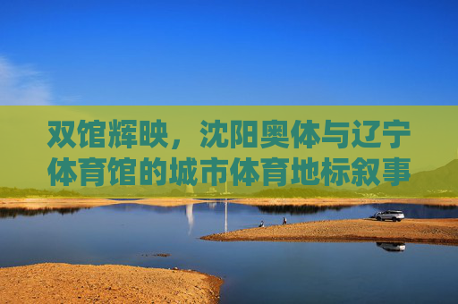 双馆辉映,沈阳奥体与辽宁体育馆的城市体育地标叙事,双馆辉映,沈阳城市体育地标叙事 双馆辉映,沈阳奥体与辽宁体育馆的城市体育地标叙事,双馆辉映,沈阳城市体育地标叙事