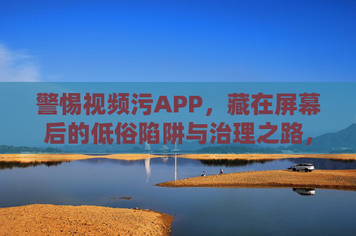 警惕视频污APP,藏在屏幕后的低俗陷阱与治理之路,警惕视频污APP,低俗陷阱与治理之路 警惕视频污APP,藏在屏幕后的低俗陷阱与治理之路,警惕视频污APP,低俗陷阱与治理之路