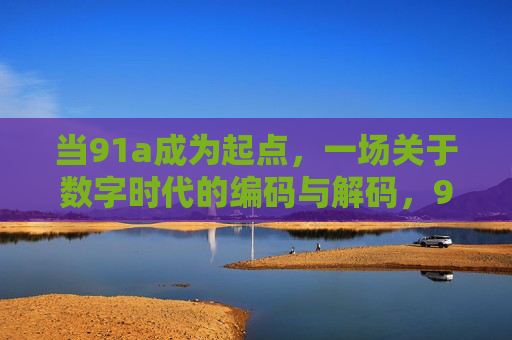当91a成为起点,一场关于数字时代的编码与解码,91a,数字时代的编码起点与解码 当91a成为起点,一场关于数字时代的编码与解码,91a,数字时代的编码起点与解码
