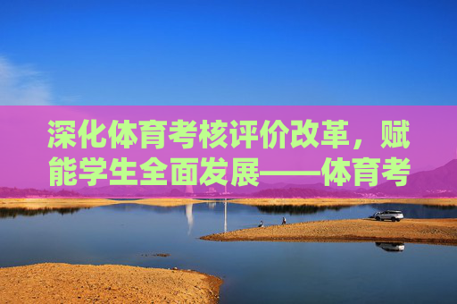 深化体育考核评价改革,赋能学生全面发展——体育考核评价工作简报,深化体育考核评价改革 赋能学生全面发展——工作简报 深化体育考核评价改革,赋能学生全面发展——体育考核评价工作简报,深化体育考核评价改革 赋能学生全面发展——工作简报