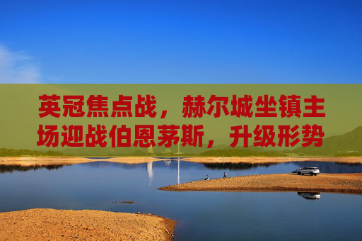 英冠焦点战,赫尔城坐镇主场迎战伯恩茅斯,升级形势胶着谁能占先机?英冠焦点战,赫尔城主场迎战伯恩茅斯,升级胶着谁能占先机? 英冠焦点战,赫尔城坐镇主场迎战伯恩茅斯,升级形势胶着谁能占先机?英冠焦点战,赫尔城主场迎战伯恩茅斯,升级胶着谁能占先机?