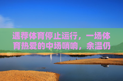 遇荐体育停止运行,一场体育热爱的中场哨响,余温仍在,遇荐体育谢幕,一场体育热爱的中场哨,余温仍在 遇荐体育停止运行,一场体育热爱的中场哨响,余温仍在,遇荐体育谢幕,一场体育热爱的中场哨,余温仍在