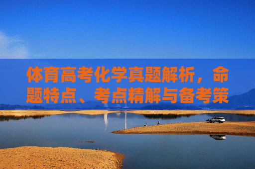 体育高考化学真题解析,命题特点、考点精解与备考策略,体育高考化学真题解析,命题特点、考点精解与备考策略 体育高考化学真题解析,命题特点、考点精解与备考策略,体育高考化学真题解析,命题特点、考点精解与备考策略