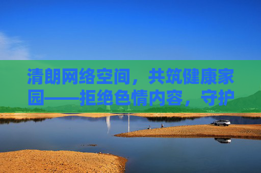 清朗网络空间,共筑健康家园——拒绝色情内容,守护文明生态 清朗网络空间,共筑健康家园——拒绝色情内容,守护文明生态