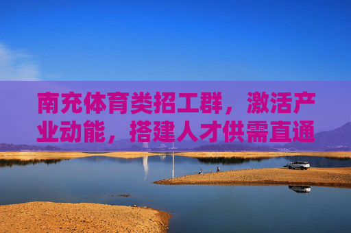 南充体育类招工群，激活产业动能，搭建人才供需直通车，南充体育类招工群，搭建人才供需直通车 激活产业新动能