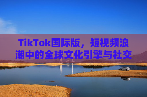 TikTok国际版,短视频浪潮中的全球文化引擎与社交新生态,TikTok国际版,短视频浪潮中的全球文化引擎与社交新生态 TikTok国际版,短视频浪潮中的全球文化引擎与社交新生态,TikTok国际版,短视频浪潮中的全球文化引擎与社交新生态
