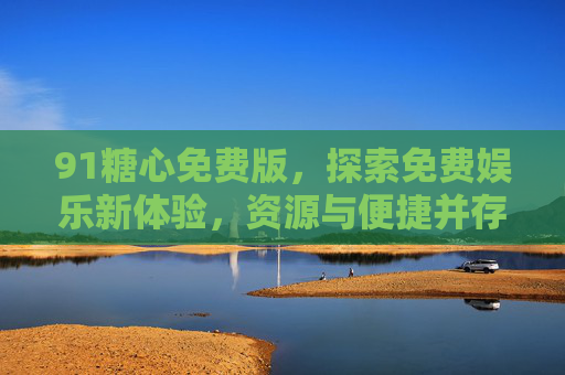 91糖心免费版,探索免费娱乐新体验,资源与便捷并存,91糖心免费版,免费娱乐新体验,资源便捷并存 91糖心免费版,探索免费娱乐新体验,资源与便捷并存,91糖心免费版,免费娱乐新体验,资源便捷并存