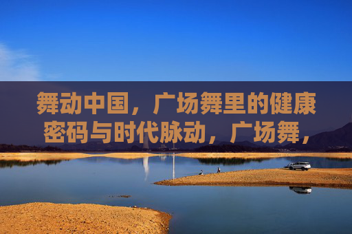 舞动中国，广场舞里的健康密码与时代脉动，广场舞，舞动中国的健康密码与时代脉动