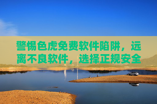 警惕色虎免费软件陷阱,远离不良软件,选择正规安全工具,警惕色虎免费软件陷阱,选择正规安全工具 警惕色虎免费软件陷阱,远离不良软件,选择正规安全工具,警惕色虎免费软件陷阱,选择正规安全工具