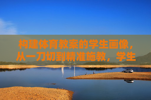 构建体育教案的学生画像,从一刀切到精准施教,学生画像驱动体育教案,从一刀切到精准施教 构建体育教案的学生画像,从一刀切到精准施教,学生画像驱动体育教案,从一刀切到精准施教