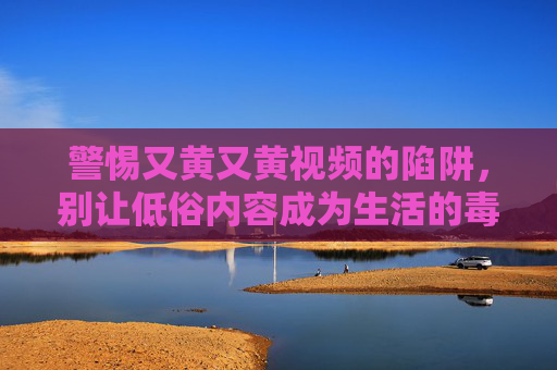 警惕又黄又黄视频的陷阱,别让低俗内容成为生活的毒药,警惕低俗视频陷阱,莫让毒药侵蚀生活 警惕又黄又黄视频的陷阱,别让低俗内容成为生活的毒药,警惕低俗视频陷阱,莫让毒药侵蚀生活