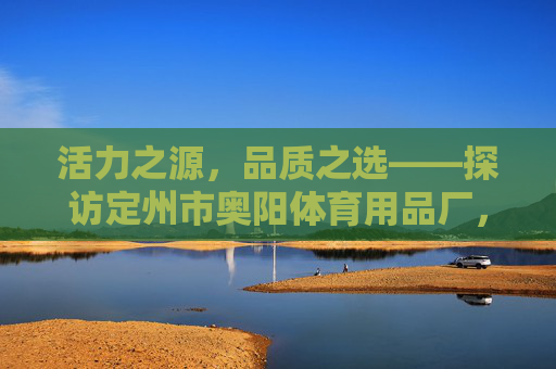 活力之源，品质之选——探访定州市奥阳体育用品厂，定州市奥阳体育用品厂，活力之源，品质之选