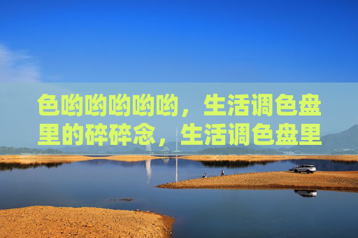 色哟哟哟哟哟,生活调色盘里的碎碎念,生活调色盘里的色碎念 色哟哟哟哟哟,生活调色盘里的碎碎念,生活调色盘里的色碎念