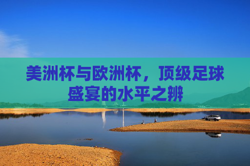 美洲杯与欧洲杯,顶级足球盛宴的水平之辨 美洲杯与欧洲杯,顶级足球盛宴的水平之辨