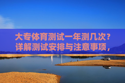 大专体育测试一年测几次?详解测试安排与注意事项,大专体育测试一年几次?安排与注意事项详解 大专体育测试一年测几次?详解测试安排与注意事项,大专体育测试一年几次?安排与注意事项详解