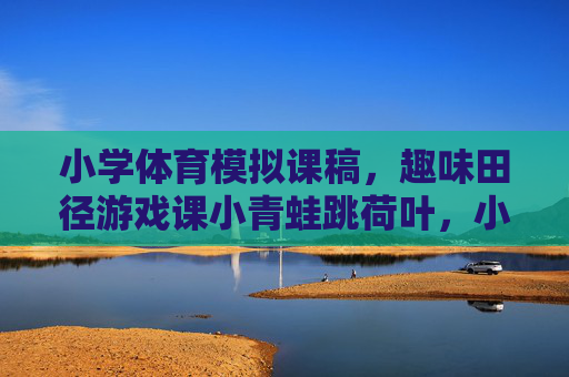 小学体育模拟课稿,趣味田径游戏课小青蛙跳荷叶,小学体育趣味田径游戏课,小青蛙跳荷叶 小学体育模拟课稿,趣味田径游戏课小青蛙跳荷叶,小学体育趣味田径游戏课,小青蛙跳荷叶