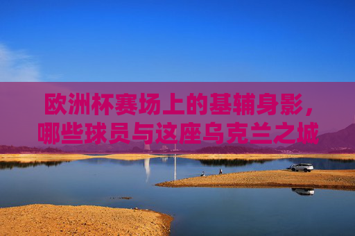 欧洲杯赛场上的基辅身影,哪些球员与这座乌克兰之城紧密相连?欧洲杯赛场上的基辅印记,球员与这座城的紧密联结 欧洲杯赛场上的基辅身影,哪些球员与这座乌克兰之城紧密相连?欧洲杯赛场上的基辅印记,球员与这座城的紧密联结