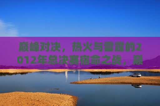 巅峰对决,热火与雷霆的2012年总决赛宿命之战,巅峰宿命对决,2012热火雷霆总决赛 巅峰对决,热火与雷霆的2012年总决赛宿命之战,巅峰宿命对决,2012热火雷霆总决赛