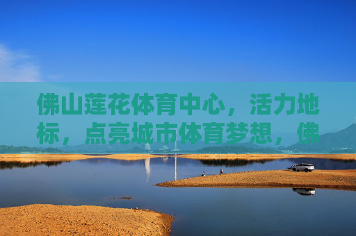 佛山莲花体育中心,活力地标,点亮城市体育梦想,佛山莲花体育中心,活力地标点亮城市体育梦想 佛山莲花体育中心,活力地标,点亮城市体育梦想,佛山莲花体育中心,活力地标点亮城市体育梦想