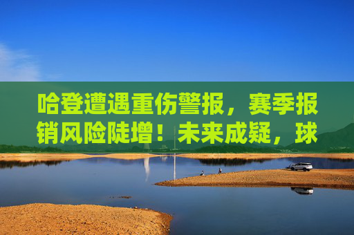 哈登遭遇重伤警报,赛季报销风险陡增!未来成疑,球队布局面临考验,哈登重伤警报,赛季报销风险陡增未来成疑 哈登遭遇重伤警报,赛季报销风险陡增!未来成疑,球队布局面临考验,哈登重伤警报,赛季报销风险陡增未来成疑