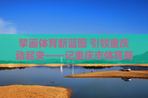擘画体育新蓝图 引领重庆动起来——记重庆市体育局局长丁洪,丁洪擘画体育新蓝图 引领重庆动起来 擘画体育新蓝图 引领重庆动起来——记重庆市体育局局长丁洪,丁洪擘画体育新蓝图 引领重庆动起来