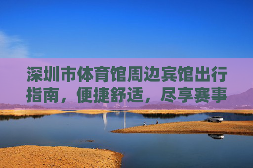 深圳市体育馆周边宾馆出行指南，便捷舒适，尽享赛事与活力