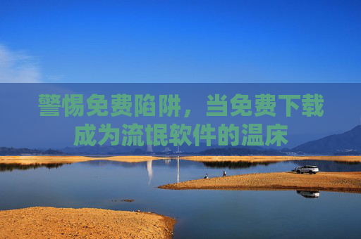 警惕免费陷阱,当免费下载成为流氓软件的温床 警惕免费陷阱,当免费下载成为流氓软件的温床
