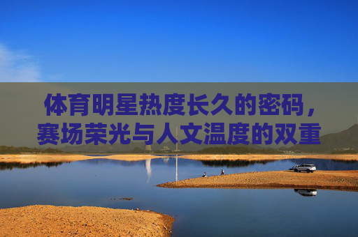 体育明星热度长久的密码,赛场荣光与人文温度的双重奏,赛场荣光与人文温度,体育明星热度长久的密码 体育明星热度长久的密码,赛场荣光与人文温度的双重奏,赛场荣光与人文温度,体育明星热度长久的密码