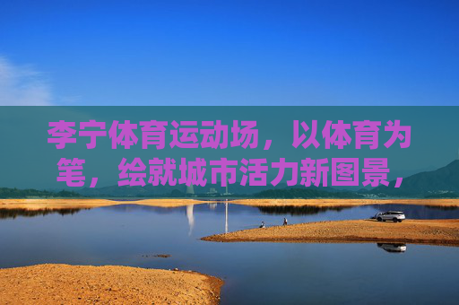 李宁体育运动场,以体育为笔,绘就城市活力新图景,李宁体育运动场,以体育为笔,绘就城市活力新图景 李宁体育运动场,以体育为笔,绘就城市活力新图景,李宁体育运动场,以体育为笔,绘就城市活力新图景