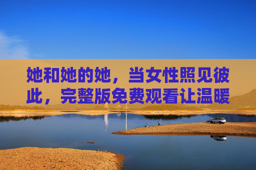 她和她的她,当女性照见彼此,完整版免费观看让温暖不打折,她与她的她,女性照见彼此,完整版免费观看让温暖不打折 她和她的她,当女性照见彼此,完整版免费观看让温暖不打折,她与她的她,女性照见彼此,完整版免费观看让温暖不打折