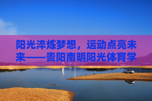 阳光淬炼梦想,运动点亮未来——贵阳南明阳光体育学校成长记,阳光淬炼梦想,运动点亮未来——贵阳南明阳光体育学校成长记 阳光淬炼梦想,运动点亮未来——贵阳南明阳光体育学校成长记,阳光淬炼梦想,运动点亮未来——贵阳南明阳光体育学校成长记