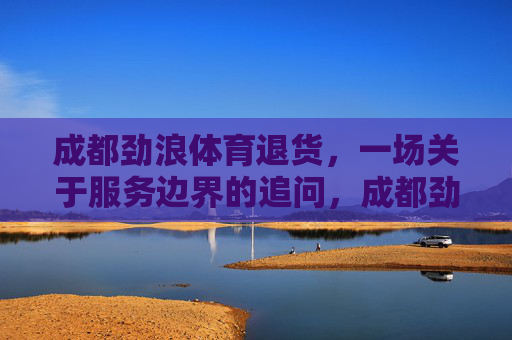 成都劲浪体育退货,一场关于服务边界的追问,成都劲浪体育退货,服务边界的追问 成都劲浪体育退货,一场关于服务边界的追问,成都劲浪体育退货,服务边界的追问