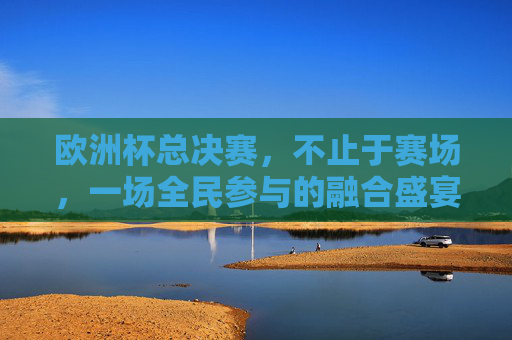 欧洲杯总决赛,不止于赛场,一场全民参与的融合盛宴 欧洲杯总决赛,不止于赛场,一场全民参与的融合盛宴
