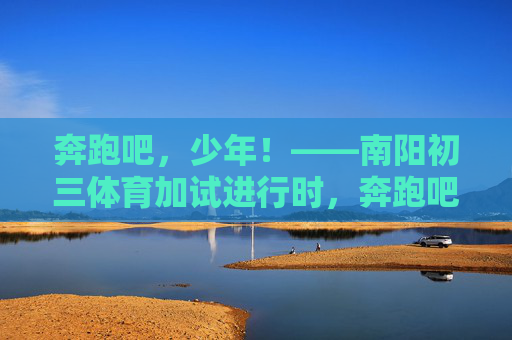 奔跑吧,少年!——南阳初三体育加试进行时,奔跑吧,少年!——南阳初三体育加试进行时 奔跑吧,少年!——南阳初三体育加试进行时,奔跑吧,少年!——南阳初三体育加试进行时
