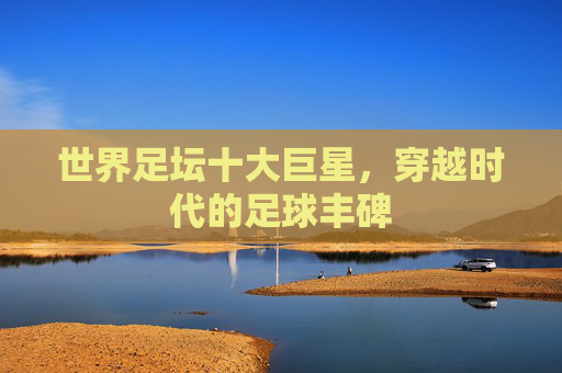 世界足坛十大巨星,穿越时代的足球丰碑 世界足坛十大巨星,穿越时代的足球丰碑