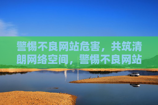 警惕不良网站危害，共筑清朗网络空间，警惕不良网站 共筑清朗网络空间