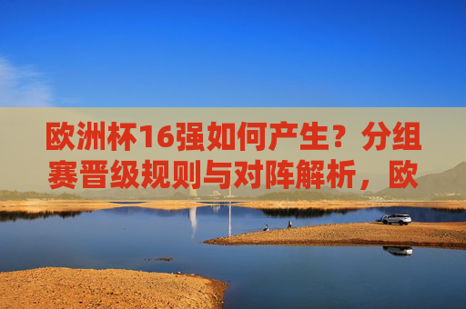 欧洲杯16强如何产生?分组赛晋级规则与对阵解析,欧洲杯16强产生,分组赛晋级规则与对阵解析 欧洲杯16强如何产生?分组赛晋级规则与对阵解析,欧洲杯16强产生,分组赛晋级规则与对阵解析