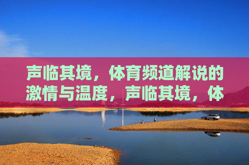 声临其境,体育频道解说的激情与温度,声临其境,体育解说的激情与温度 声临其境,体育频道解说的激情与温度,声临其境,体育解说的激情与温度