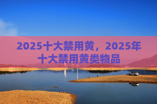 2025十大禁用黄,2025年十大禁用黄类物品 2025十大禁用黄,2025年十大禁用黄类物品